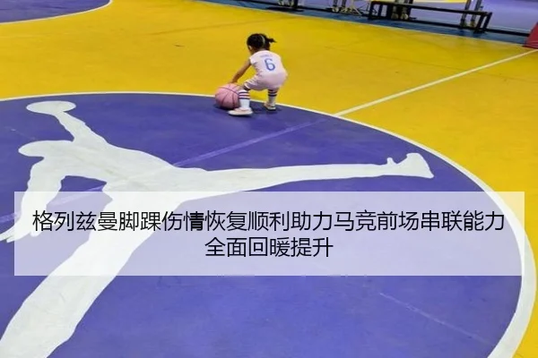 格列兹曼脚踝伤情恢复顺利助力马竞前场串联能力全面回暖提升
